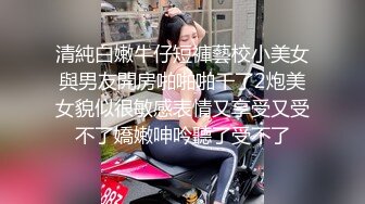 清純白嫩牛仔短褲藝校小美女與男友開房啪啪啪干了2炮美女貌似很敏感表情又享受又受不了嬌嫩呻吟聽了受不了