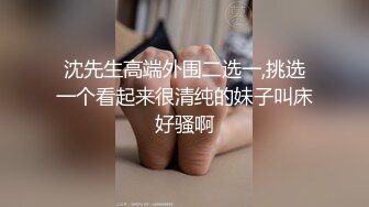 沈先生高端外围二选一,挑选一个看起来很清纯的妹子叫床好骚啊