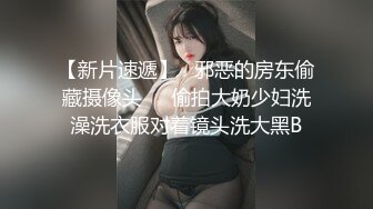 【新片速遞】   邪恶的房东偷藏摄像头❤️偷拍大奶少妇洗澡洗衣服对着镜头洗大黑B