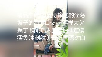 精品推荐-享受穿旗袍的淫荡嫂子的激情口交 这骚样太欠操了 镜前后入无套抽插连续猛操 冲刺射美臀上 国语对白