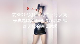 前KPOP女团练习生下海 大奶子真是风韵无限 深喉裹屌 爆炸天际的骚逼诱惑