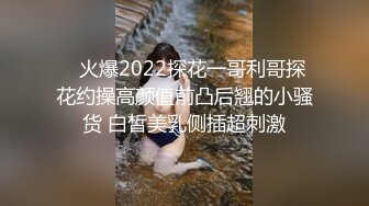    火爆2022探花一哥利哥探花约操高颜值前凸后翘的小骚货 白皙美乳侧插超刺激