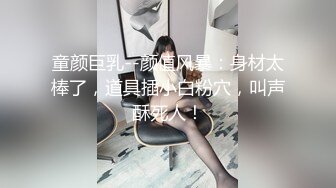 童颜巨乳--颜值风暴：身材太棒了，道具插小白粉穴，叫声酥死人！