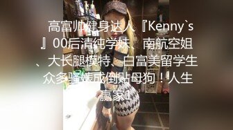 ✿高富帅健身达人『Kenny`s』00后清纯学妹、南航空姐、大长腿模特、白富美留学生 众多骚婊成倒贴母狗！人生赢家1