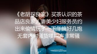 《老胡探良家》买茶认识的茶品店良家人妻美少妇服务员约出来偸情玩了一下午搞好几炮无套内射骚货嗲叫声非常骚