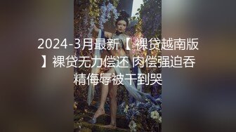 2024-3月最新【 裸贷越南版】裸贷无力偿还 肉偿强迫吞精侮辱被干到哭