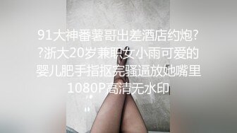 91大神番薯哥出差酒店约炮??浙大20岁兼职女小雨可爱的婴儿肥手指抠完骚逼放她嘴里1080P高清无水印