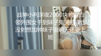 战神小利深夜2000块约炮白领外围女干到妹子鬼哭狼嚎也没射想加钟妹子说明天还要上班