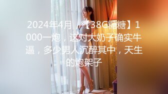 2024年4月，【38G糖糖】1000一炮，这对大奶子确实牛逼，多少男人沉醉其中，天生的炮架子