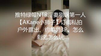 推特绿帽NTR淫妻刷锅第一人【AKane小狮子】订阅私拍 户外露出、约单男3P、怎么刺激怎么玩