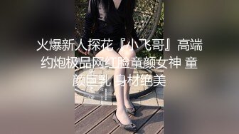 火爆新人探花『小飞哥』高端约炮极品网红脸童颜女神 童颜巨乳 身材绝美