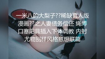 一米八的大梨子??稀缺真人版漫画??之人妻债务偿还 绳缚口塞阳具插入下体调教 内射尤物别样风格意想联篇