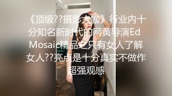 《顶级??摄影大咖》行业内十分知名新时代的网黄导演Ed Mosaic精品之只有女人了解女人??亮点是十分真实不做作超强观感