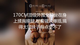 170CM顶级外围女神坐在身上揉胸摸腿,怼着骚穴爆插,搞得太猛妹子有点受不了