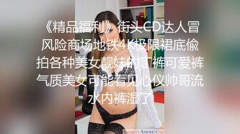 《精品福利》街头CD达人冒风险商场地铁4K极限裙底偸拍各种美女靓妹的丁裤可爱裤气质美女可能看见心仪帅哥流水内裤湿了