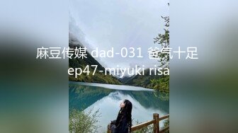 麻豆传媒 dad-031 爸气十足 ep47-miyuki risa