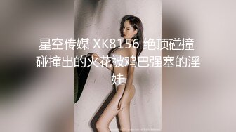 星空传媒 XK8156 绝顶碰撞 碰撞出的火花被鸡巴强塞的淫娃