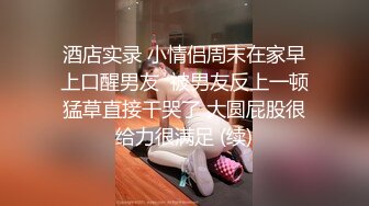 酒店实录 小情侣周末在家早上口醒男友  被男友反上一顿猛草直接干哭了 大圆屁股很给力很满足 (续)