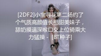 [2DF2]小宝寻花第二场约了个气质高颜值长相甜美妹子，舔奶摸逼深喉口交上位骑乘大力猛操 -  [BT种子]