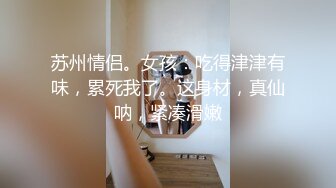   苏州情侣。女孩：吃得津津有味，累死我了。这身材，真仙呐，紧凑滑嫩