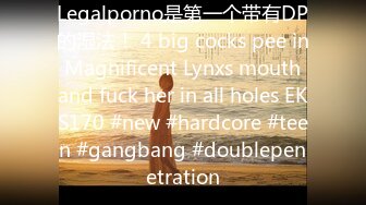 Legalporno是第一个带有DP的湿法！ 4 big cocks pee in Magnificent Lynxs mouth and fuck her in all holes EKS170 #new #hardcore #teen #gangbang #doublepenetration