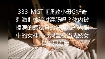 333-MGT〖调教小母G新奇刺激〗体验过灌肠吗？体内被撑满的感觉真的好爽。外人眼中的女神内心渴望被当成妓女一样狠狠羞辱