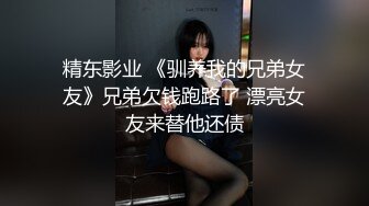 精东影业 《驯养我的兄弟女友》兄弟欠钱跑路了 漂亮女友来替他还债