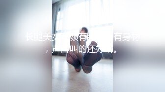 长腿美女有颜有脸蛋，有身材，声音叫的还好听。