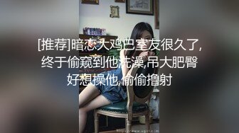 [推荐]暗恋大鸡巴室友很久了,终于偷窥到他洗澡,吊大肥臀好想操他,偷偷撸射