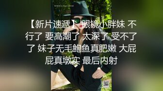 【新片速遞】 眼镜小胖妹 不行了 要高潮了 太深了 受不了了 妹子无毛鲍鱼真肥嫩 大屁屁真墩实 最后内射