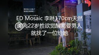 ED Mosaic 李琳170cm天然美乳22岁性欲觉醒需要男人就找了一位给她