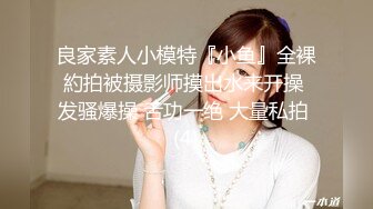 良家素人小模特『小鱼』全裸約拍被摄影师摸出水来开操 发骚爆操 舌功一绝 大量私拍 (4)