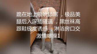 跪在地上吸吮舔屌 ，极品美腿后入深插骚逼 ，黑丝袜高跟鞋极度诱惑 ，淋浴房口交激情爆操1