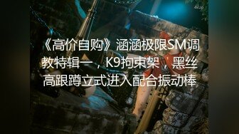 《高价自购》涵涵极限SM调教特辑一，K9拘束架，黑丝高跟蹲立式进入配合振动棒