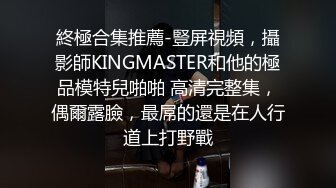 終極合集推薦-豎屏視頻，攝影師KINGMASTER和他的極品模特兒啪啪 高清完整集，偶爾露臉，最屌的還是在人行道上打野戰