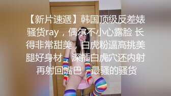 【新片速遞】韩国顶级反差婊骚货ray，偶尔不小心露脸 长得非常甜美，白虎粉逼高挑美腿好身材，深插白虎穴还内射 再射回嘴巴，最骚的骚货