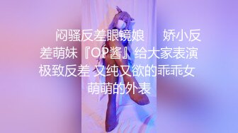 ☀️闷骚反差眼镜娘☀️娇小反差萌妹『OP酱』给大家表演极致反差 又纯又欲的乖乖女 萌萌的外表