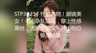 STP30234 性感尤物！眼镜美女！毛毛杂乱骚逼，穿上性感黑丝，大黑牛震穴，开大档位，极度淫骚