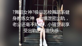 ?舞蹈女神?极品艺校舞蹈系健身教练女神，劲爆泄密出轨，老公还毫不知情，小骚货说享受出轨的刺激快感