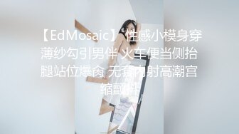 【EdMosaic】 性感小模身穿薄纱勾引男伴 火车便当侧抬腿站位爆肏 无套内射高潮宫缩颤抖