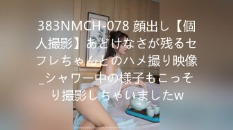 383NMCH-078 顔出し【個人撮影】あどけなさが残るセフレちゃんとのハメ撮り映像_シャワー中の様子もこっそり撮影しちゃいましたw