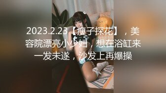 2023.2.23【瘦子探花】，美容院漂亮小少妇，想在浴缸来一发未遂，沙发上再爆操