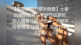 【极品萝莉??穿衣做爱】土豪玩操制服爽马尾辫极品萝莉 后入拽着马尾辫怼操一点都不怜香惜玉 让猪拱了 高清1080P原版