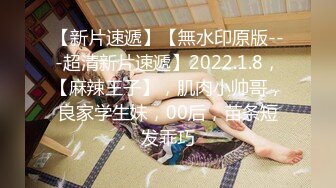 【新片速遞】【無水印原版---超清新片速遞】2022.1.8，【麻辣王子】，肌肉小帅哥，良家学生妹，00后，苗条短发乖巧