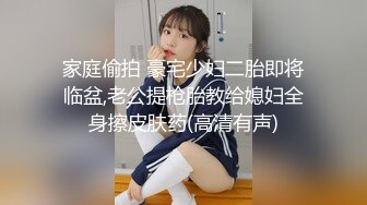 家庭偷拍 豪宅少妇二胎即将临盆,老公提枪胎教给媳妇全身擦皮肤药(高清有声)