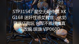 STP31547 星空无限传媒 XKG168 迷奸性感女教官，大奶骚逼任我玩 台军不雅视频真实改编 琪琪 VIP0600