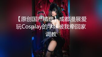 【原创国产精选】成都漫展爱玩Cosplay的学妹被我牵回家调教