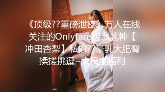 《顶级??重磅泄密》万人在线关注的Onlyfans极品乳神【冲田杏梨】私拍??豪乳大肥臀揉搓挑逗~大尺度福利