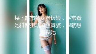 楼下超市熟女老板娘，平常看她抖音扭动风骚舞姿，早就想爆操她