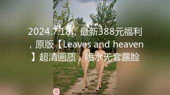 2024.7.18，最新388元福利，原版【Leaves and heaven】超清画质，喷水无套露脸